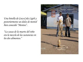 Una botella de Coca-Cola Ligth y posteriormente un dulce de mentol bien conocido “Mentos”.  “ La causa de la muerte del niño era la mezcla de las sustancias en los dos alimentos.”  