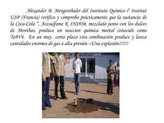 Alexander B. Mergenthaler del Instituto Químico l' Institut USP (Francia) verifico y comprobo prácticamente que la sustancia de la Coca-Cola “, Acesulfame K INS930, mezclado junto con los dulces de Menthos, produce un reaccion química mortal conocido como Ta9V4.  En un muy  corto plazo esta combinación produce y lanza cantidades enormes de gas a alta presión –Una explosión!!!!!! 