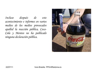 Incluso después de este acontecimiento e informes en varios medios de los medios provocados apalled la reacción pública, Coca-Cola y Mentos no ha publicado ninguna declaración pública.  