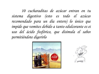 10 cucharaditas de azúcar entran en tu sistema digestivo (esto es todo el azúcar recomendado para un día entero) lo único que impide que vomites debido a tanto edulcorante es el uso del ácido fosfórico, que disimula el sabor permitiéndote digerirlo  