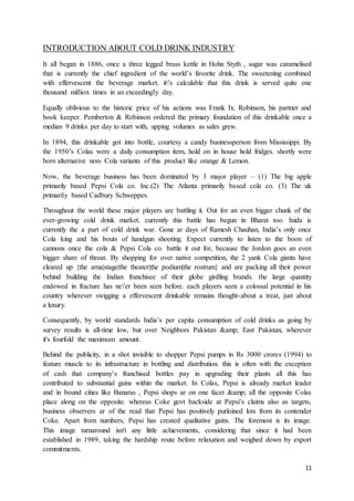 11
INTRODUCTION ABOUT COLD DRINK INDUSTRY
It all began in 1886, once a three legged brass kettle in Hohn Styth , sugar was caramelised
that is currently the chief ingredient of the world’s favorite drink. The sweetening combined
with effervescent the beverage market. it's calculable that this drink is served quite one
thousand million times in an exceedingly day.
Equally oblivious to the historic price of his actions was Frank Ix. Robinson, his partner and
book keeper. Pemberton & Robinson ordered the primary foundation of this drinkable once a
median 9 drinks per day to start with, upping volumes as sales grew.
In 1894, this drinkable got into bottle, courtesy a candy businessperson from Mississippi. By
the 1950’s Colas were a daily consumption item, hold on in house hold fridges. shortly were
born alternative non- Cola variants of this product like orange & Lemon.
Now, the beverage business has been dominated by 3 major player – (1) The big apple
primarily based Pepsi Cola co. Inc.(2) The Atlanta primarily based cola co. (3) The uk
primarily based Cadbury Schweppes.
Throughout the world these major players are battling it. Out for an even bigger chunk of the
ever-growing cold drink market. currently this battle has begun in Bharat too. Inida is
currently the a part of cold drink war. Gone ar days of Ramesh Chauhan, India’s only once
Cola king and his bouts of handgun shooting. Expect currently to listen to the boon of
cannons once the cola & Pepsi Cola co. battle it out for, because the Jordon goes an even
bigger share of throat. By shopping for over native competition, the 2 yank Cola giants have
cleared up {the arna|stage|the theater|the podium|the rostrum} and are packing all their power
behind building the Indian franchisee of their globe girdling brands. the large quantity
endowed in fracture has ne'er been seen before. each players seen a colossal potential in his
country wherever swigging a effervescent drinkable remains thought-about a treat, just about
a luxury.
Consequently, by world standards India’s per capita consumption of cold drinks as going by
survey results is all-time low, but over Neighbors Pakistan &amp; East Pakistan, wherever
it's fourfold the maximum amount.
Behind the publicity, in a shot invisible to shopper Pepsi pumps in Rs 3000 crores (1994) to
feature muscle to its infrastructure in bottling and distribution. this is often with the exception
of cash that company’s franchised bottles pay in upgrading their plants all this has
contributed to substantial gains within the market. In Colas, Pepsi is already market leader
and in bound cities like Banaras , Pepsi shops ar on one facet &amp; all the opposite Colas
place along on the opposite. whereas Coke govt backside at Pepsi’s claims also as targets,
business observers ar of the read that Pepsi has positively purloined lots from its contender
Coke. Apart from numbers, Pepsi has created qualitative gains. The foremost is its image.
This image turnaround isn't any little achievements, considering that since it had been
established in 1989, taking the hardship route before relaxation and weighed down by export
commitments.
 