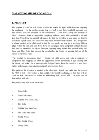 14
MARKETING MIX OF COCA-COLA
1. PRODUCT
The product (Coca-Cola soft drink) includes not simply the liquid within however conjointly
the packaging. On the product-service time we tend to see that a drinkable provides very
little service, with the exception of the convenience. Soft drinks satisfy the necessity of
thirst. However, folks ar perpetually completely different, some wish additional et al wish
less. thus Coca-Cola has created allowances for that by providing several sizes. we tend to
even have explicit tastes, and once more they need provided many choices. So, though thirst
is what's required to be glad which is that the core profit, we tend to ar receiving different
edges within the style and size. Coca-Cola has developed many completely different flavours
and sizes as mentioned on top of, however conjointly many brands like spiritual being, Lift,
Fanta and Diet Coke that increase the merchandise line length, so creating full use of the
market to maximise sales.
The product is convenient, that's - bought oft, right away, and with a minimum of
comparison and shopping for effort.The appearance of the merchandise is eye catching with
the intense red color. it's a unambiguously designed bottle form that matches in your hand
higher, and creates a nicer &amp; additional art movement look.
The quality of the drinkable is required to be often high. Sealed caps make sure that none of
the "fizz" is lost. The bottles ar light-weight, with versatile packaging, so that they will not
crack or leak, and aren't too serious to nonchalantly walk around with. The cans also are
light-weight and safe.
The product vary of Coca-Cola includes:
• Coca-Cola,
• Coca-Cola classic,
• Caffeine free Coca-Cola,
• Diet Coke
• Caffeine free diet Coke,
• Diet Coke with lemon
• Vanilla Coke,
• Diet Vanilla Coke,
• Cherry Coke,
 