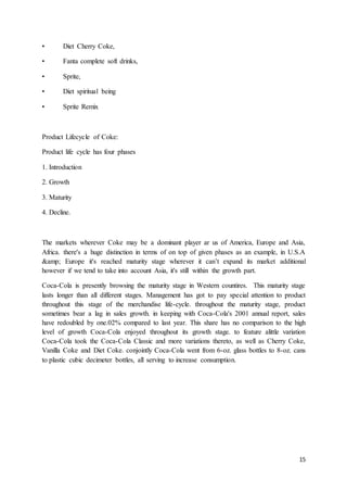 15
• Diet Cherry Coke,
• Fanta complete soft drinks,
• Sprite,
• Diet spiritual being
• Sprite Remix
Product Lifecycle of Coke:
Product life cycle has four phases
1. Introduction
2. Growth
3. Maturity
4. Decline.
The markets wherever Coke may be a dominant player ar us of America, Europe and Asia,
Africa. there's a huge distinction in terms of on top of given phases as an example, in U.S.A
&amp; Europe it's reached maturity stage wherever it can’t expand its market additional
however if we tend to take into account Asia, it's still within the growth part.
Coca-Cola is presently browsing the maturity stage in Western countires. This maturity stage
lasts longer than all different stages. Management has got to pay special attention to product
throughout this stage of the merchandise life-cycle. throughout the maturity stage, product
sometimes bear a lag in sales growth. in keeping with Coca-Cola's 2001 annual report, sales
have redoubled by one.02% compared to last year. This share has no comparison to the high
level of growth Coca-Cola enjoyed throughout its growth stage. to feature alittle variation
Coca-Cola took the Coca-Cola Classic and more variations thereto, as well as Cherry Coke,
Vanilla Coke and Diet Coke. conjointly Coca-Cola went from 6-oz. glass bottles to 8-oz. cans
to plastic cubic decimeter bottles, all serving to increase consumption.
 
