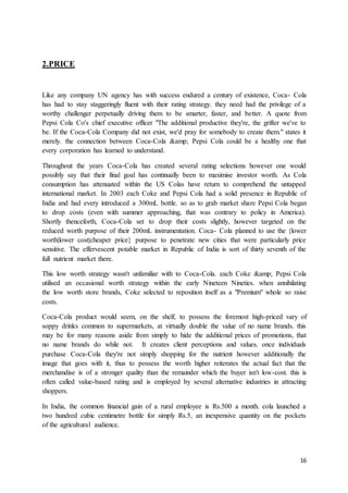 16
2.PRICE
Like any company UN agency has with success endured a century of existence, Coca- Cola
has had to stay staggeringly fluent with their rating strategy. they need had the privilege of a
worthy challenger perpetually driving them to be smarter, faster, and better. A quote from
Pepsi Cola Co's chief executive officer "The additional productive they're, the grifter we've to
be. If the Coca-Cola Company did not exist, we'd pray for somebody to create them." states it
merely. the connection between Coca-Cola &amp; Pepsi Cola could be a healthy one that
every corporation has learned to understand.
Throughout the years Coca-Cola has created several rating selections however one would
possibly say that their final goal has continually been to maximise investor worth. As Cola
consumption has attenuated within the US Colas have return to comprehend the untapped
international market. In 2003 each Coke and Pepsi Cola had a solid presence in Republic of
India and had every introduced a 300mL bottle. so as to grab market share Pepsi Cola began
to drop costs (even with summer approaching, that was contrary to policy in America).
Shortly thenceforth, Coca-Cola set to drop their costs slightly, however targeted on the
reduced worth purpose of their 200mL instrumentation. Coca- Cola planned to use the {lower
worth|lower cost|cheaper price} purpose to penetrate new cities that were particularly price
sensitive. The effervescent potable market in Republic of India is sort of thirty seventh of the
full nutrient market there.
This low worth strategy wasn't unfamiliar with to Coca-Cola. each Coke &amp; Pepsi Cola
utilised an occasional worth strategy within the early Nineteen Nineties. when annihilating
the low worth store brands, Coke selected to reposition itself as a "Premium" whole so raise
costs.
Coca-Cola product would seem, on the shelf, to possess the foremost high-priced vary of
soppy drinks common to supermarkets, at virtually double the value of no name brands. this
may be for many reasons aside from simply to hide the additional prices of promotions, that
no name brands do while not. It creates client perceptions and values. once individuals
purchase Coca-Cola they're not simply shopping for the nutrient however additionally the
image that goes with it, thus to possess the worth higher reiterates the actual fact that the
merchandise is of a stronger quality than the remainder which the buyer isn't low-cost. this is
often called value-based rating and is employed by several alternative industries in attracting
shoppers.
In India, the common financial gain of a rural employee is Rs.500 a month. cola launched a
two hundred cubic centimetre bottle for simply Rs.5, an inexpensive quantity on the pockets
of the agricultural audience.
 