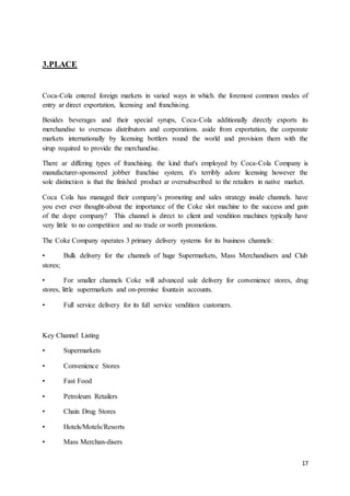 17
3.PLACE
Coca-Cola entered foreign markets in varied ways in which. the foremost common modes of
entry ar direct exportation, licensing and franchising.
Besides beverages and their special syrups, Coca-Cola additionally directly exports its
merchandise to overseas distributors and corporations. aside from exportation, the corporate
markets internationally by licensing bottlers round the world and provision them with the
sirup required to provide the merchandise.
There ar differing types of franchising. the kind that's employed by Coca-Cola Company is
manufacturer-sponsored jobber franchise system. it's terribly adore licensing however the
sole distinction is that the finished product ar oversubscribed to the retailers in native market.
Coca Cola has managed their company’s promoting and sales strategy inside channels. have
you ever ever thought-about the importance of the Coke slot machine to the success and gain
of the dope company? This channel is direct to client and vendition machines typically have
very little to no competition and no trade or worth promotions.
The Coke Company operates 3 primary delivery systems for its business channels:
• Bulk delivery for the channels of huge Supermarkets, Mass Merchandisers and Club
stores;
• For smaller channels Coke will advanced sale delivery for convenience stores, drug
stores, little supermarkets and on-premise fountain accounts.
• Full service delivery for its full service vendition customers.
Key Channel Listing
• Supermarkets
• Convenience Stores
• Fast Food
• Petroleum Retailers
• Chain Drug Stores
• Hotels/Motels/Resorts
• Mass Merchan-disers
 