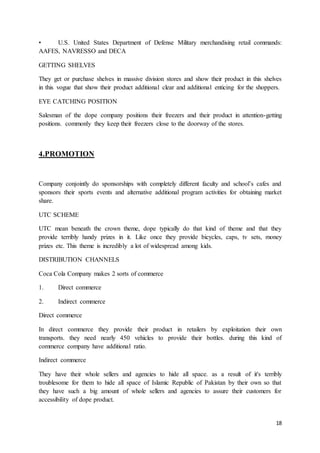 18
• U.S. United States Department of Defense Military merchandising retail commands:
AAFES, NAVRESSO and DECA
GETTING SHELVES
They get or purchase shelves in massive division stores and show their product in this shelves
in this vogue that show their product additional clear and additional enticing for the shoppers.
EYE CATCHING POSITION
Salesman of the dope company positions their freezers and their product in attention-getting
positions. commonly they keep their freezers close to the doorway of the stores.
4.PROMOTION
Company conjointly do sponsorships with completely different faculty and school’s cafes and
sponsors their sports events and alternative additional program activities for obtaining market
share.
UTC SCHEME
UTC mean beneath the crown theme, dope typically do that kind of theme and that they
provide terribly handy prizes in it. Like once they provide bicycles, caps, tv sets, money
prizes etc. This theme is incredibly a lot of widespread among kids.
DISTRIBUTION CHANNELS
Coca Cola Company makes 2 sorts of commerce
1. Direct commerce
2. Indirect commerce
Direct commerce
In direct commerce they provide their product in retailers by exploitation their own
transports. they need nearly 450 vehicles to provide their bottles. during this kind of
commerce company have additional ratio.
Indirect commerce
They have their whole sellers and agencies to hide all space. as a result of it's terribly
troublesome for them to hide all space of Islamic Republic of Pakistan by their own so that
they have such a big amount of whole sellers and agencies to assure their customers for
accessibility of dope product.
 