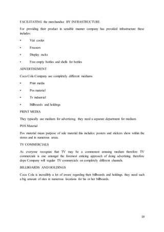 19
FACILITATING the merchandise BY INFRASTRUCTURE
For providing their product in sensible manner company has provided infrastructure these
includes:
• Vizi cooler
• Freezers
• Display racks
• Free empty bottles and shells for bottles
ADVERTISEMENT
Coca Cola Company use completely different mediums
• Print media
• Pos material
• Tv industrial
• Billboards and holdings
PRINT MEDIA
They typically use medium for advertizing. they need a separate department for medium.
POS Material
Pos material mean purpose of sale material this includes: posters and stickers show within the
stores and in numerous areas.
TV COMMERCIALS
As everyone recognize that TV may be a commonest amusing medium therefore TV
commercials is one amongst the foremost enticing approach of doing advertizing. therefore
dope Company will regular TV commercials on completely different channels.
BILLBOARDS AND HOLDINGS
Coca Cola is incredibly a lot of aware regarding their billboards and holdings. they need such
a big amount of sites in numerous locations for his or her billboards.
 