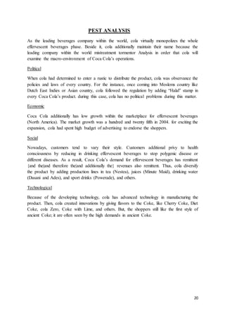 20
PEST ANALYSIS
As the leading beverages company within the world, cola virtually monopolizes the whole
effervescent beverages phase. Beside it, cola additionally maintain their name because the
leading company within the world mistreatment tormentor Analysis in order that cola will
examine the macro-environment of Coca Cola’s operations.
Political
When cola had determined to enter a rustic to distribute the product, cola was observance the
policies and laws of every country. For the instance, once coming into Moslems country like
Dutch East Indies or Asian country, cola followed the regulation by adding “Halal” stamp in
every Coca Cola’s product. during this case, cola has no political problems during this matter.
Economic
Coca Cola additionally has low growth within the marketplace for effervescent beverages
(North America). The market growth was a hundred and twenty fifth in 2004. for exciting the
expansion, cola had spent high budget of advertising to endorse the shoppers.
Social
Nowadays, customers tend to vary their style. Customers additional privy to health
consciousness by reducing in drinking effervescent beverages to stop polygenic disease or
different diseases. As a result, Coca Cola’s demand for effervescent beverages has remittent
{and the|and therefore the|and additionally the} revenues also remittent. Thus, cola diversify
the product by adding production lines in tea (Nestea), juices (Minute Maid), drinking water
(Dasani and Ades), and sport drinks (Powerade), and others.
Technological
Because of the developing technology, cola has advanced technology in manufacturing the
product. Then, cola created innovations by giving flavors to the Coke, like Cherry Coke, Diet
Coke, cola Zero, Coke with Lime, and others. But, the shoppers still like the first style of
ancient Coke; it are often seen by the high demands in ancient Coke.
 