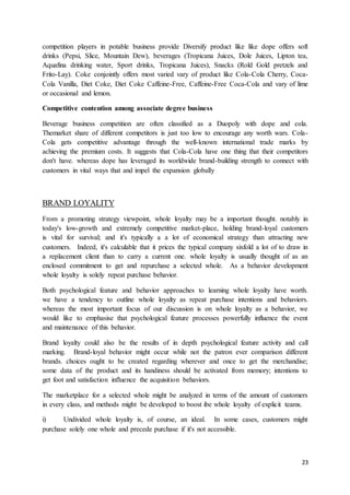 23
competition players in potable business provide Diversify product like like dope offers soft
drinks (Pepsi, Slice, Mountain Dew), beverages (Tropicana Juices, Dole Juices, Lipton tea,
Aquafina drinking water, Sport drinks, Tropicana Juices), Snacks (Rold Gold pretzels and
Frito-Lay). Coke conjointly offers most varied vary of product like Cola-Cola Cherry, Coca-
Cola Vanilla, Diet Coke, Diet Coke Caffeine-Free, Caffeine-Free Coca-Cola and vary of lime
or occasional and lemon.
Competitive contention among associate degree business
Beverage business competition are often classified as a Duopoly with dope and cola.
Themarket share of different competitors is just too low to encourage any worth wars. Cola-
Cola gets competitive advantage through the well-known international trade marks by
achieving the premium costs. It suggests that Cola-Cola have one thing that their competitors
don't have. whereas dope has leveraged its worldwide brand-building strength to connect with
customers in vital ways that and impel the expansion globally
BRAND LOYALITY
From a promoting strategy viewpoint, whole loyalty may be a important thought. notably in
today's low-growth and extremely competitive market-place, holding brand-loyal customers
is vital for survival; and it's typically a a lot of economical strategy than attracting new
customers. Indeed, it's calculable that it prices the typical company sixfold a lot of to draw in
a replacement client than to carry a current one. whole loyalty is usually thought of as an
enclosed commitment to get and repurchase a selected whole. As a behavior development
whole loyalty is solely repeat purchase behavior.
Both psychological feature and behavior approaches to learning whole loyalty have worth.
we have a tendency to outline whole loyalty as repeat purchase intentions and behaviors.
whereas the most important focus of our discussion is on whole loyalty as a behavior, we
would like to emphasise that psychological feature processes powerfully influence the event
and maintenance of this behavior.
Brand loyalty could also be the results of in depth psychological feature activity and call
marking. Brand-loyal behavior might occur while not the patron ever comparison different
brands. choices ought to be created regarding wherever and once to get the merchandise;
some data of the product and its handiness should be activated from memory; intentions to
get foot and satisfaction influence the acquisition behaviors.
The marketplace for a selected whole might be analyzed in terms of the amount of customers
in every class, and methods might be developed to boost ibe whole loyalty of explicit teams.
i) Undivided whole loyalty is, of course, an ideal. In some cases, customers might
purchase solely one whole and precede purchase if it's not accessible.
 