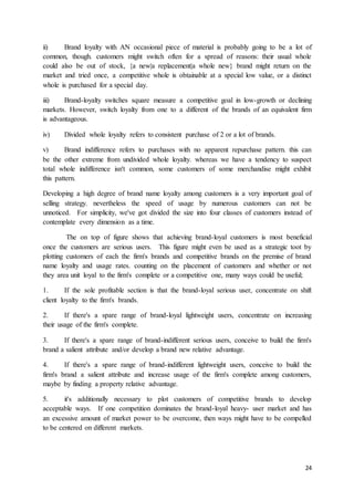 24
ii) Brand loyalty with AN occasional piece of material is probably going to be a lot of
common, though. customers might switch often for a spread of reasons: their usual whole
could also be out of stock, {a new|a replacement|a whole new} brand might return on the
market and tried once, a competitive whole is obtainable at a special low value, or a distinct
whole is purchased for a special day.
iii) Brand-loyalty switches square measure a competitive goal in low-growth or declining
markets. However, switch loyalty from one to a different of the brands of an equivalent firm
is advantageous.
iv) Divided whole loyalty refers to consistent purchase of 2 or a lot of brands.
v) Brand indifference refers to purchases with no apparent repurchase pattern. this can
be the other extreme from undivided whole loyalty. whereas we have a tendency to suspect
total whole indifference isn't common, some customers of some merchandise might exhibit
this pattern.
Developing a high degree of brand name loyalty among customers is a very important goal of
selling strategy. nevertheless the speed of usage by numerous customers can not be
unnoticed. For simplicity, we've got divided the size into four classes of customers instead of
contemplate every dimension as a time.
The on top of figure shows that achieving brand-loyal customers is most beneficial
once the customers are serious users. This figure might even be used as a strategic toot by
plotting customers of each the firm's brands and competitive brands on the premise of brand
name loyalty and usage rates. counting on the placement of customers and whether or not
they area unit loyal to the firm's complete or a competitive one, many ways could be useful;
1. If the sole profitable section is that the brand-loyal serious user, concentrate on shift
client loyalty to the firm's brands.
2. If there's a spare range of brand-loyal lightweight users, concentrate on increasing
their usage of the firm's complete.
3. If there's a spare range of brand-indifferent serious users, conceive to build the firm's
brand a salient attribute and/or develop a brand new relative advantage.
4. If there's a spare range of brand-indifferent lightweight users, conceive to build the
firm's brand a salient attribute and increase usage of the firm's complete among customers,
maybe by finding a property relative advantage.
5. it's additionally necessary to plot customers of competitive brands to develop
acceptable ways. If one competition dominates the brand-loyal heavy- user market and has
an excessive amount of market power to be overcome, then ways might have to be compelled
to be centered on different markets.
 