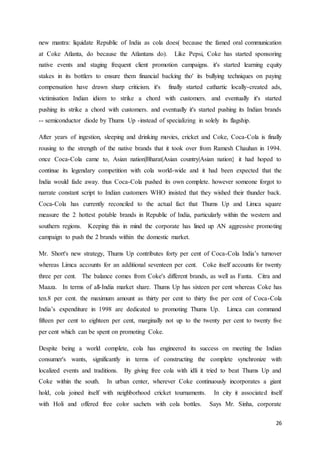 26
new mantra: liquidate Republic of India as cola does( because the famed oral communication
at Coke Atlanta, do because the Atlantans do). Like Pepsi, Coke has started sponsoring
native events and staging frequent client promotion campaigns. it's started learning equity
stakes in its bottlers to ensure them financial backing tho' its bullying techniques on paying
compensation have drawn sharp criticism. it's finally started cathartic locally-created ads,
victimisation Indian idiom to strike a chord with customers. and eventually it's started
pushing its strike a chord with customers. and eventually it's started pushing its Indian brands
-- semiconductor diode by Thums Up -instead of specializing in solely its flagship.
After years of ingestion, sleeping and drinking movies, cricket and Coke, Coca-Cola is finally
rousing to the strength of the native brands that it took over from Ramesh Chauhan in 1994.
once Coca-Cola came to, Asian nation|Bharat|Asian country|Asian nation} it had hoped to
continue its legendary competition with cola world-wide and it had been expected that the
India would fade away. thus Coca-Cola pushed its own complete. however someone forgot to
narrate constant script to Indian customers WHO insisted that they wished their thunder back.
Coca-Cola has currently reconciled to the actual fact that Thums Up and Limca square
measure the 2 hottest potable brands in Republic of India, particularly within the western and
southern regions. Keeping this in mind the corporate has lined up AN aggressive promoting
campaign to push the 2 brands within the domestic market.
Mr. Short's new strategy, Thums Up contributes forty per cent of Coca-Cola India’s turnover
whereas Limca accounts for an additional seventeen per cent. Coke itself accounts for twenty
three per cent. The balance comes from Coke's different brands, as well as Fanta. Citra and
Maaza. In terms of all-India market share. Thums Up has sixteen per cent whereas Coke has
ten.8 per cent. the maximum amount as thirty per cent to thirty five per cent of Coca-Cola
India’s expenditure in 1998 are dedicated to promoting Thums Up. Limca can command
fifteen per cent to eighteen per cent, marginally not up to the twenty per cent to twenty five
per cent which can be spent on promoting Coke.
Despite being a world complete, cola has engineered its success on meeting the Indian
consumer's wants, significantly in terms of constructing the complete synchronize with
localized events and traditions. By giving free cola with idli it tried to beat Thums Up and
Coke within the south. In urban center, wherever Coke continuously incorporates a giant
hold, cola joined itself with neighborhood cricket tournaments. In city it associated itself
with Holi and offered free color sachets with cola bottles. Says Mr. Sinha, corporate
 