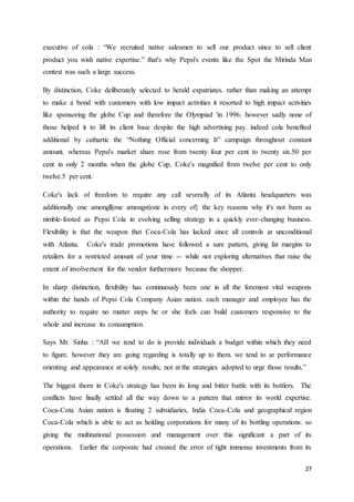 27
executive of cola : “We recruited native salesmen to sell our product since to sell client
product you wish native expertise.” that's why Pepsi's events like the Spot the Mirinda Man
contest was such a large success.
By distinction, Coke deliberately selected to herald expatriates. rather than making an attempt
to make a bond with customers with low impact activities it resorted to high impact activities
like sponsoring the globe Cup and therefore the Olympiad 'in 1996. however sadly none of
those helped it to lift its client base despite the high advertising pay. indeed cola benefited
additional by cathartic the “Nothing Official concerning It” campaign throughout constant
amount. whereas Pepsi's market share rose from twenty four per cent to twenty six.50 per
cent in only 2 months when the globe Cup, Coke's magnified from twelve per cent to only
twelve.5 per cent.
Coke's lack of freedom to require any call severally of its Atlanta headquarters was
additionally one amongll|one amongst|one in every of} the key reasons why it's not been as
nimble-footed as Pepsi Cola in evolving selling strategy in a quickly ever-changing business.
Flexibility is that the weapon that Coca-Cola has lacked since all controls ar unconditional
with Atlanta. Coke's trade promotions have followed a sure pattern, giving fat margins to
retailers for a restricted amount of your time -- while not exploring alternatives that raise the
extent of involvement for the vendor furthermore because the shopper.
In sharp distinction, flexibility has continuously been one in all the foremost vital weapons
within the hands of Pepsi Cola Company Asian nation. each manager and employee has the
authority to require no matter steps he or she feels can build customers responsive to the
whole and increase its consumption.
Says Mr. Sinha : “AII we tend to do is provide individuals a budget within which they need
to figure. however they are going regarding is totally up to them. we tend to ar performance
orienting and appearance at solely results, not at the strategies adopted to urge those results.”
The biggest thorn in Coke's strategy has been its long and bitter battle with its bottlers. The
conflicts have finally settled all the way down to a pattern that mirror its world expertise.
Coca-Cota Asian nation is floating 2 subsidiaries, India Coca-Cola and geographical region
Coca-Cola which is able to act as holding corporations for many of its bottling operations. so
giving the multinational possession and management over this significant a part of its
operations. Earlier the corporate had created the error of tight immense investments from its
 