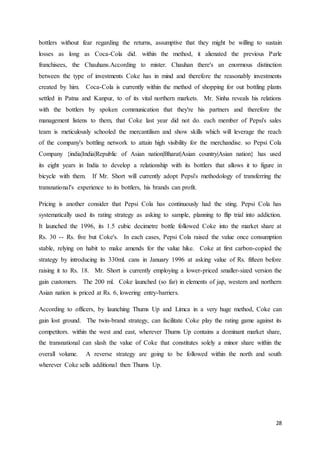 28
bottlers without fear regarding the returns, assumptive that they might be willing to sustain
losses as long as Coca-Cola did. within the method, it alienated the previous Parle
franchisees, the Chauhans.According to mister. Chauhan there's an enormous distinction
between the type of investments Coke has in mind and therefore the reasonably investments
created by him. Coca-Cola is currently within the method of shopping for out bottling plants
settled in Patna and Kanpur, to of its vital northern markets. Mr. Sinha reveals his relations
with the bottlers by spoken communication that they're his partners and therefore the
management listens to them, that Coke last year did not do. each member of Pepsi's sales
team is meticulously schooled the mercantilism and show skills which will leverage the reach
of the company's bottling network to attain high visibility for the merchandise. so Pepsi Cola
Company {india|India|Republic of Asian nation|Bharat|Asian country|Asian nation} has used
its eight years in India to develop a relationship with its bottlers that allows it to figure in
bicycle with them. If Mr. Short will currently adopt Pepsi's methodology of transferring the
transnational's experience to its bottlers, his brands can profit.
Pricing is another consider that Pepsi Cola has continuously had the sting. Pepsi Cola has
systematically used its rating strategy as asking to sample, planning to flip trial into addiction.
It launched the 1996, its 1.5 cubic decimetre bottle followed Coke into the market share at
Rs. 30 -- Rs. five but Coke's. In each cases, Pepsi Cola raised the value once consumption
stable, relying on habit to make amends for the value hike. Coke at first carbon-copied the
strategy by introducing its 330ml. cans in January 1996 at asking value of Rs. fifteen before
raising it to Rs. 18. Mr. Short is currently employing a lower-priced smaller-sized version the
gain customers. The 200 ml. Coke launched (so far) in elements of jap, western and northern
Asian nation is priced at Rs. 6, lowering entry-barriers.
According to officers, by launching Thums Up and Limca in a very huge method, Coke can
gain lost ground. The twin-brand strategy, can facilitate Coke play the rating game against its
competitors. within the west and east, wherever Thums Up contains a dominant market share,
the transnational can slash the value of Coke that constitutes solely a minor share within the
overall volume. A reverse strategy are going to be followed within the north and south
wherever Coke sells additional then Thums Up.
 