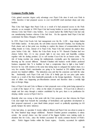34
Company Profile India
Coke gained associate degree early advantage over Pepsi Cola since it took over Parle in
1994. therefore it had prepared access to over two,00,000 retail merchant shops and sixty
bottlers.
Thus Coke had bigger than Pepsi Cola as a result of it had prepared access to the Parle
network. as an example in 1994 Pepsi Cola had twenty bottlers to serve the complete country
whereas Coke had Parle’s sixty bottlers. In a crucial market like Delhi Pepsi Cola had only
one manufacturing business whereas Coke had four. On the opposite hand Pepsi Cola had
condemned the Dukes Mangola of Mumbai.
In 1993, Pepsi Cola Foods Ltd. had management over the Rs. 1,100 - large integer Indian
Soft Drinks market. At that point, the soft drinks trycoon Ramesh Chauhan, was heading the
Parle cluster and at that point was deciding to explore the chance of commercialism his best
rolling brands to Coke, instead of to Pepsi Cola. Pepsi Cola had entered the market three
years before Coke did. Before the Coke-Parle tie-up in '93- Ramesh Chauhan had two
choices before him- (1) to stay around, fight it out once more and hopefully, continue
together with his darling position. (2) to sell resolute Coca-Cola for an honest come. This
risk of losing resolute one among the multinationals, eventually, gave the impression to be
throwing up the second different. Ramesh Chauhan told business world (India's preferred
business magazine) that "it is healthier to hunt a compromise than to fight a lone battle".
however he was with wisdom at the same time taking steps to safeguard his market share. in a
very few months, Parle's merchandise are going to be launched in 250 millilitre instead the
present two hundred millilitre. The indications area unit that the corporate can hold the value
line. Incidentally, each Pepsi Cola and Coke (if it finally gets in) can price quite native
brands as a result of the three hundredth punctually on the foreign ingredients. However, this
state of affairs was happening pre-liberalization amount and therefore silent a awfully high
duty on foreign things.
Entry of Pepsi Cola and Coke in Bharat or their proposals were at that point being opposed as
a result of the impact of 1st - strike on the minds of customers. If Coca-Cola is allowed a
simple and fast entry through a window established by the govt, there is no justification for
denying similar access to Pepsi Cola Co.
Basically what was wrong at that point with the Coke proposal was that whereas the Pepsi
Cola deal might bear beneath the camouflage of horticultures and agriculture development as
their proposal expressed, a pure thusft drinks project wasn't so politically appetising (as it'd
greatly hamper the native industry).
Coke had plans, to speculate $ twenty million in Bharat and Pepsi Cola was about to pump in
Rs. three hundred large integer additional. Ramesh Chauhan greatest compulsion, to ninety
certain the second choice was that several of his biggest bottlers were making ready to
abandon him for Coke, .since the bottlers accounted for nearly common fraction of Parle's
sales. Parle's biggest bottles within the Easter region,. Goenka, accounted for eightieth
 