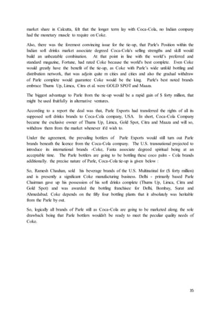 35
market share in Calcutta, felt that the longer term lay with Coca-Cola, no Indian company
had the monetary muscle to require on Coke.
Also, there was the foremost convincing issue for the tie-up, that Parle's Position within the
Indian soft drinks market associate degreed Coca-Cola's selling strengths and skill would
build an unbeatable combination. At that point in line with the world’s preferred and
standard magazine, Fortune, had rated Coke because the world's best complete. Even Coke
would greatly have the benefit of the tie-up, as Coke with Parle’s wide unfold bottling and
distribution network, that was adjoin quite m cities and cities and also the gradual withdraw
of Parle complete would guarantee Coke would be the king. Parle's best noted brands
embrace Thums Up, Limca, Citra et al. were GOLD SPOT and Maaza.
The biggest advantage to Parle from the tie-up would be a rapid gain of $ forty million, that
might be used fruitfully in alternative ventures.
According to a report the deal was that, Parle Exports had transferred the rights of all its
supposed soft drinks brands to Coca-Cola company, USA. In short, Coca-Cola Company
became the exclusive owner of Thums Up, Limca, Gold Spot, Citra and Maaza and will so,
withdraw them from the market whenever it'd wish to.
Under the agreement, the prevailing bottlers of Parle Exports would still turn out Parle
brands beneath the licence from the Coca-Cola company. The U.S. transnational projected to
introduce its international brands -Coke, Fanta associate degreed spiritual being at an
acceptable time. The Parle bottlers are going to be bottling these coco palm - Cola brands
additionally. the precise nature of Parle, Coca-Cola tie-up is given below :
So, Ramesh Chauhan, sold his beverage brands of the U.S. Multinatinal for ($ forty million)
and is presently a significant Coke manufacturing business. Delhi - primarily based Parle
Chairman gave up his possession of his soft drinks complete (Thums Up, Limca, Citra and
Gold Spot) and was awarded the bottling franchisee for Delhi, Bombay, Surat and
Ahmedabad. Coke depends on the fifty four bottling plants that it absolutely was heritable
from the Parle by out.
So, logically all brands of Parle still as Coca-Cola are going to be marketed along. the sole
drawback being that Parle bottlers wouldn't be ready to meet the peculiar quality needs of
Coke.
 