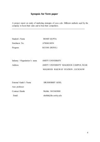 4
Synopsis for Term paper
A project report on study of marketing strategies of coca cola .Different methods used by the
company to boost their sales and to beat their competitors.
Student’s Name ROHIT GUPTA
Enrolment No A7004614054
Program B.COM (HONS.)
Industry / Organization’s name AMITY UNIVERSITY
Address AMITY UNIVERSITY MALHOUR CAMPUS, NEAR
MALHOUR RAILWAY STATION , LUCKNOW
External Guide’s Name DR.SHOBHIT GOEL
Asst. professor
Contract Details Mobile: 9415469880
Email: shobhit@lko.amity.edu
 