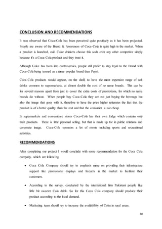 40
CONCLUSION AND RECOMMENDATIONS
It was observed that Coca-Cola has been perceived quite positively as it has been projected.
People are aware of the Brand & Awareness of Coca-Cola is quite high in the market. When
a product is launched, avid Coke drinkers choose this soda over any other competitor simply
because it's a Coca-Cola product and they trust it.
Although Coke has been into controversies, people still prefer to stay loyal to the Brand with
Coca-Cola being termed as a more popular brand than Pepsi.
Coca-Cola products would appear, on the shelf, to have the most expensive range of soft
drinks common to supermarkets, at almost double the cost of no name brands. This can be
for several reasons apart from just to cover the extra costs of promotions, for which no name
brands do without. When people buy Coca-Cola they are not just buying the beverage but
also the image that goes with it, therefore to have the price higher reiterates the fact that the
product is of a better quality than the rest and that the consumer is not cheap.
In supermarkets and convenience stores Coca-Cola has their own fridge which contains only
their products. There is little personal selling, but that is made up for in public relations and
corporate image. Coca-Cola sponsors a lot of events including sports and recreational
activities.
RECOMMENDATIONS
After completing our project I would conclude with some recommendation for the Coca Cola
company, which are following.
 Coca Cola Company should try to emphasis more on providing their infrastructure
support like promotional displays and freezers in the market to facilitate their
customers.
 According to the survey, conducted by the international firm Pakistani people like
little bit sweeter Cola drink. So for this Coca Cola company should produce their
product according to the local demand.
 Marketing team should try to increase the availability of Coke in rural areas.
 