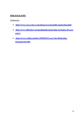 41
BIBLIOGRAPHY
Webilography
 http://www.coca-cola.co.uk/about-us/responsible-marketing.html
 http://www.slideshare.net/paulpinakk/marketing-strategies-of-coca-
cola-1
 http://www.scribd.com/doc/10552013/Coca-Cola-Marketing-
Strategies#scribd
 