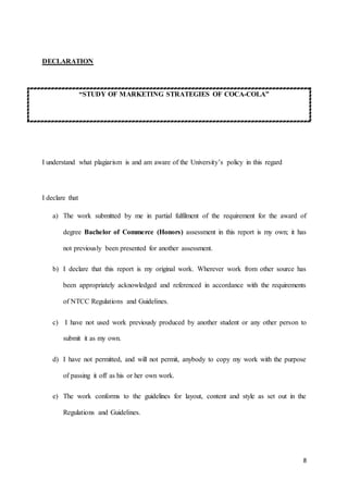 8
DECLARATION
“STUDY OF MARKETING STRATEGIES OF COCA-COLA”
I understand what plagiarism is and am aware of the University’s policy in this regard
I declare that
a) The work submitted by me in partial fulfilment of the requirement for the award of
degree Bachelor of Commerce (Honors) assessment in this report is my own; it has
not previously been presented for another assessment.
b) I declare that this report is my original work. Wherever work from other source has
been appropriately acknowledged and referenced in accordance with the requirements
of NTCC Regulations and Guidelines.
c) I have not used work previously produced by another student or any other person to
submit it as my own.
d) I have not permitted, and will not permit, anybody to copy my work with the purpose
of passing it off as his or her own work.
e) The work conforms to the guidelines for layout, content and style as set out in the
Regulations and Guidelines.
 