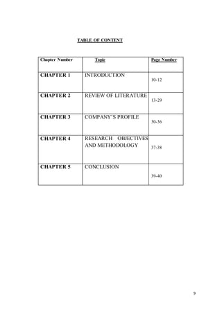9
TABLE OF CONTENT
Chapter Number Topic Page Number
CHAPTER 1 INTRODUCTION
10-12
CHAPTER 2 REVIEW OF LITERATURE
13-29
CHAPTER 3 COMPANY’S PROFILE
30-36
CHAPTER 4 RESEARCH OBJECTIVES
AND METHODOLOGY 37-38
CHAPTER 5 CONCLUSION
39-40
 