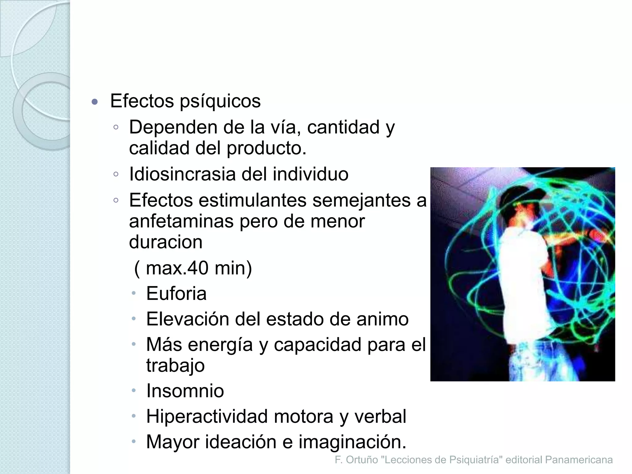 F. Ortuño "Lecciones de Psiquiatría" editorial PanamericanaEfectos psíquicosDependen de la vía, cantidad y calidad del producto.Idiosincrasia del individuoEfectos estimulantes semejantes a anfetaminas pero de menor duracion    ( max.40 min)EuforiaElevación del estado de animoMás energía y capacidad para el trabajoInsomnioHiperactividad motora y verbalMayor ideación e imaginación.