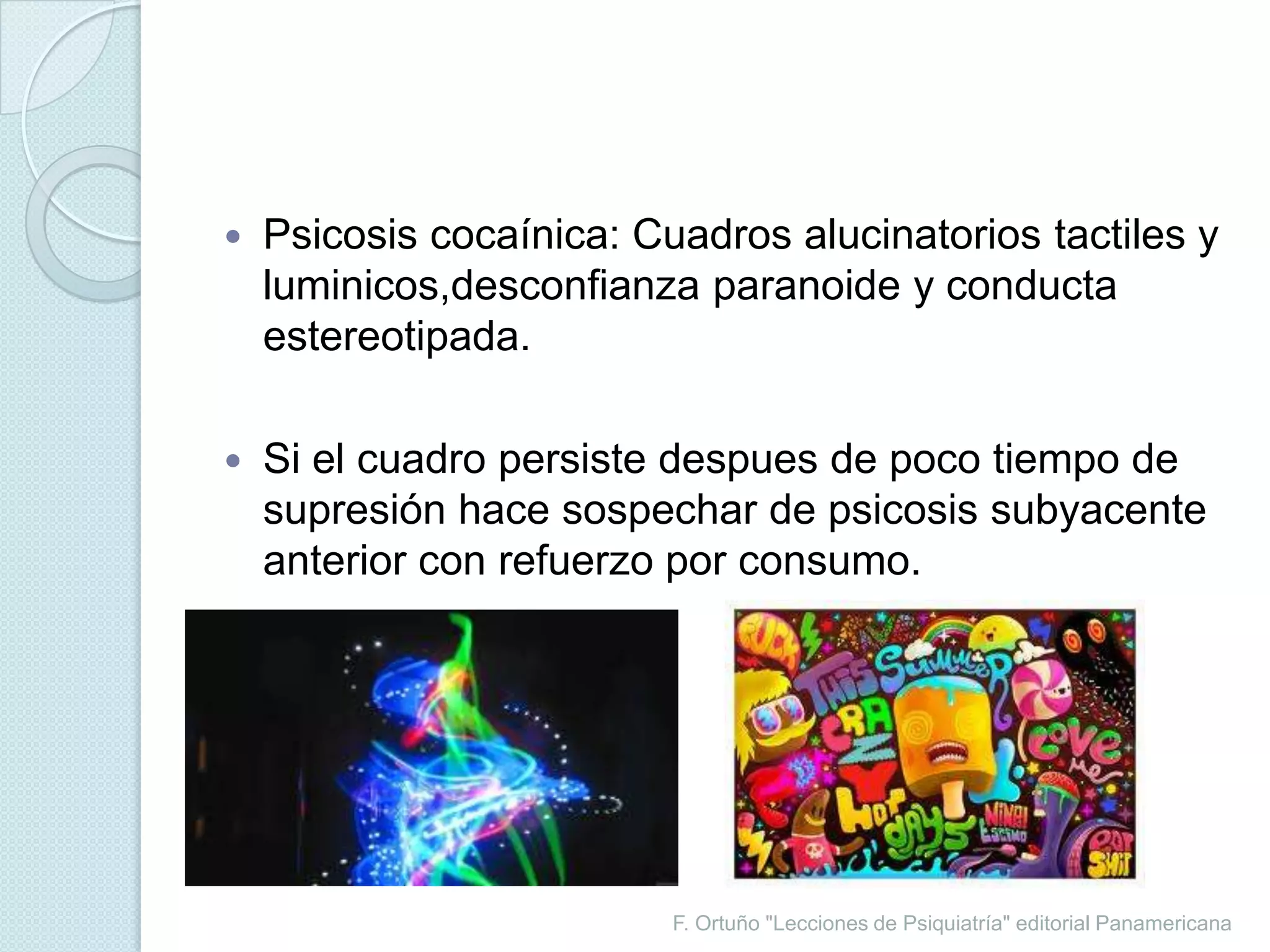 F. Ortuño "Lecciones de Psiquiatría" editorial PanamericanaPsicosis cocaínica: Cuadros alucinatorios tactiles y luminicos,desconfianza paranoide y conducta estereotipada.Si el cuadro persiste despues de poco tiempo de supresión hace sospechar de psicosis subyacente anterior con refuerzo por consumo.