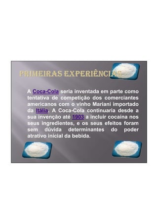 A Coca-Cola seria inventada em parte como
tentativa de competição dos comerciantes
americanos com o vinho Mariani importado
da Itália. A Coca-Cola continuaria desde a
sua invenção até 1903 a incluir cocaína nos
seus ingredientes, e os seus efeitos foram
sem dúvida determinantes do poder
atrativo inicial da bebida.
 