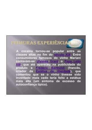 A cocaína tornou-se popular entre as
classes altas no fim do século XIX. Entre
consumidores famosos do vinho Mariani
contavam-se Ulysses Grant, o Papa Leão
XIII, que até apareceu na publicidade do
produto e Frédéric Bartholdi (francês,
criador da Estátua da liberdade), que
comentou que se o vinho tivesse sido
inventado mais cedo teria feito a estátua
mais alta (um sintoma de excesso de
autoconfiança típico).
 