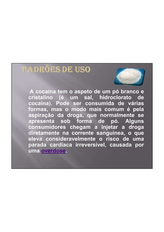 A cocaína tem o aspeto de um pó branco e
cristalino (é um sal, hidroclorato de
cocaína). Pode ser consumida de várias
formas, mas o modo mais comum é pela
aspiração da droga, que normalmente se
apresenta sob forma de pó. Alguns
consumidores chegam a injetar a droga
diretamente na corrente sanguínea, o que
eleva consideravelmente o risco de uma
parada cardíaca irreversível, causada por
uma overdose.
 