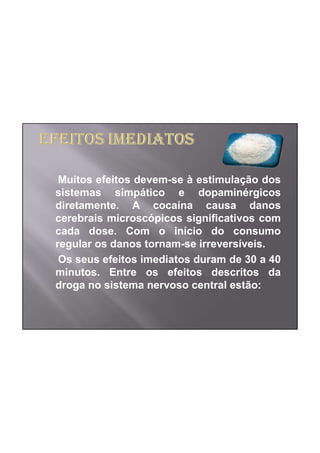 Muitos efeitos devem-se à estimulação dos
sistemas simpático e dopaminérgicos
diretamente. A cocaína causa danos
cerebrais microscópicos significativos com
cada dose. Com o início do consumo
regular os danos tornam-se irreversíveis.
 Os seus efeitos imediatos duram de 30 a 40
minutos. Entre os efeitos descritos da
droga no sistema nervoso central estão:
 