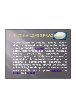 Após consumo durante apenas alguns
dias, há universalmente: depressão (muitas
vezes profunda), disforia (ansiedade e mal
estar), deterioração das funções motoras,
elevada     perda   da    capacidade    de
aprendizagem, perda de comportamentos
aprendidos. A síndrome psicológica da
cocaína é extremamente poderosa. Há
comprovações obtidas através de estudos
epidemiológicos de que a cocaína é muito
mais viciante que a ganza(cannabis), o
álcool ou o tabaco.
 