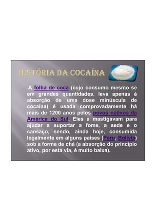 A folha de coca (cujo consumo mesmo se
em grandes quantidades, leva apenas à
absorção de uma dose minúscula de
cocaína) é usada comprovadamente há
mais de 1200 anos pelos povos nativos da
América do Sul. Eles a mastigavam para
ajudar a suportar a fome, a sede e o
cansaço, sendo, ainda hoje, consumida
legalmente em alguns países (Peru, Bolívia)
sob a forma de chá (a absorção do princípio
ativo, por esta via, é muito baixa).
 