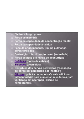 Efeitos a longo prazo:
Perda de memória
Perda da capacidade de concentração mental
Perda da capacidade analítica.
Falta de ar permanente, trauma pulmonar,
dores torácicas
Destruição total do septo nasal (se inalada).
Perda de peso até níveis de desnutrição
Cefaleias (dores de cabeça)
Síncopes (desmaios)
Distúrbios dos nervos periféricos ("sensação
do corpo ser percorrido por insetos")
Silicose, pois é comum o traficante adicionar
talco industrial para aumentar seus lucros, fato
verificado em necropsia, exame de
hemogramas.
 