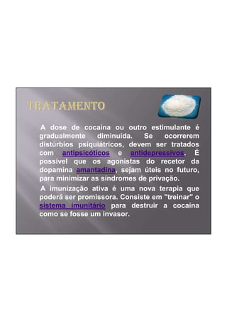 A dose de cocaína ou outro estimulante é
gradualmente     diminuída.   Se    ocorrerem
distúrbios psiquiátricos, devem ser tratados
com antipsicóticos e antidepressivos. É
possível que os agonistas do recetor da
dopamina amantadina, sejam úteis no futuro,
para minimizar as síndromes de privação.
A imunização ativa é uma nova terapia que
poderá ser promissora. Consiste em "treinar" o
sistema imunitário para destruir a cocaína
como se fosse um invasor.
 