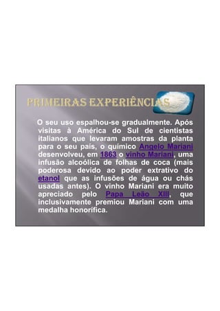 O seu uso espalhou-se gradualmente. Após
visitas à América do Sul de cientistas
italianos que levaram amostras da planta
para o seu país, o químico Angelo Mariani
desenvolveu, em 1863 o vinho Mariani, uma
infusão alcoólica de folhas de coca (mais
poderosa devido ao poder extrativo do
etanol que as infusões de água ou chás
usadas antes). O vinho Mariani era muito
apreciado pelo Papa Leão XIII, que
inclusivamente premiou Mariani com uma
medalha honorífica.
 