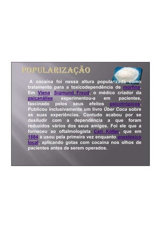 A cocaína foi nessa altura popularizada como
tratamento para a toxicodependência de morfina.
Em Viena, Sigmund Freud, o médico criador da
psicanálise    experimentou-a    em    pacientes,
fascinado pelos seus efeitos psicotrópicos.
Publicou inclusivamente um livro Über Coca sobre
as suas experiências. Contudo acabou por se
desiludir com a dependência a que foram
reduzidos vários dos seus amigos. Foi ele que a
forneceu ao oftalmologista Carl Köller, que em
1884 a usou pela primeira vez enquanto anestésico
local, aplicando gotas com cocaína nos olhos de
pacientes antes de serem operados.
 