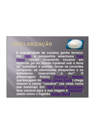 A popularidade da cocaína ganha terreno:
Em 1885 a companhia americana Park
Davis vendia livremente cocaína em
cigarros, pó ou liquido injetável sob o lema
de "substituir a comida; tornar os covardes
corajosos, os silenciosos eloquentes e os
sofredores     insensíveis    à    dor".   O
personagem fictício Sherlock Holmes
(personagem de Arthur Conan Doyle) chega
mesmo a injetar "cocaína" nas veias numa
das histórias! Em 1909 Ernest Shackleton
leva cocaína para a sua viagem à Antártica,
assim como o Capitão Robert Scott.
 