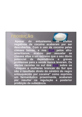Apesar     do entusiasmo, os efeitos
negativos da cocaína acabaram por ser
descobertos. Com o uso da cocaína pelas
classes baixas, e nos EUA pelos afro-
americanos, acabou por assustar as
classes altas a um extremo que o seu óbvio
potencial de dependência e graves
problemas para a saúde nunca levaram. Os
alertas racistas no sul dos EUA sobre os
"ataques a mulheres brancas do Sul que
são o resultado direto do cérebro do negro
enlouquecido por cocaína" como exprimiu
um farmacêutico proeminente, acabaram
por resultar na regulação e posterior
proibição da substância.
 