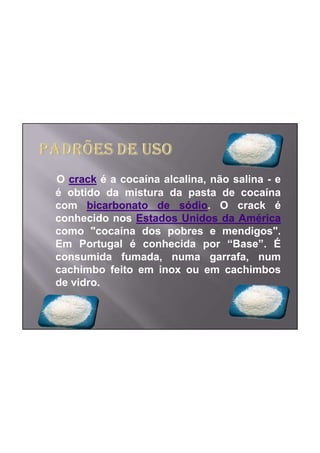 O crack é a cocaína alcalina, não salina - e
é obtido da mistura da pasta de cocaína
com bicarbonato de sódio. O crack é
conhecido nos Estados Unidos da América
como "cocaína dos pobres e mendigos".
Em Portugal é conhecida por “Base”. É
consumida fumada, numa garrafa, num
cachimbo feito em inox ou em cachimbos
de vidro.
 