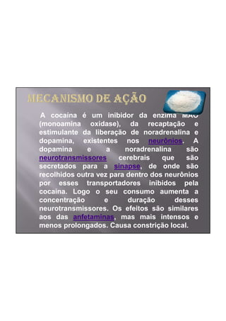 A cocaína é um inibidor da enzima MAO
(monoamina oxidase), da recaptação e
estimulante da liberação de noradrenalina e
dopamina, existentes nos neurônios. A
dopamina      e     a    noradrenalina     são
neurotransmissores     cerebrais    que    são
secretados para a sinapse, de onde são
recolhidos outra vez para dentro dos neurônios
por esses transportadores inibidos pela
cocaína. Logo o seu consumo aumenta a
concentração       e      duração       desses
neurotransmissores. Os efeitos são similares
aos das anfetaminas, mas mais intensos e
menos prolongados. Causa constrição local.
 