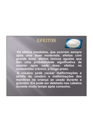 Há efeitos imediatos, que ocorrem sempre
após uma dose moderada; efeitos com
grande dose; efeitos tóxicos agudos que
têm uma probabilidade significativa de
ocorrer após cada dose; efeitos no
consumidor crônico, a longo prazo.
 A cocaína pode causar malformações e
atrofia do cérebro e malformações dos
membros na criança se usada durante a
gravidez. Ela pode ser detetada nos cabelos
durante muito tempo após consumo.
 