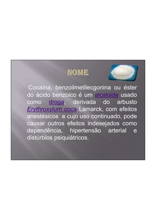 Cocaína, benzoilmetilecgonina ou éster
do ácido benzoico é um alcaloide usado
como droga, derivada do arbusto
Erythroxylum coca Lamarck, com efeitos
anestésicos e cujo uso continuado, pode
causar outros efeitos indesejados como
dependência, hipertensão arterial e
distúrbios psiquiátricos.
 