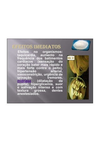 Efeitos no organismos:
taquicardia, aumento na
frequência dos batimentos
cardíacos (sensação do
coração bater mais rápido e
mais forte contra o peito),
hipertensão           arterial,
vasoconstrição, urgência de
urinação,           tremores,
midríase     (dilatação     da
pupila), hiperglicemia, suor
e salivação intensa e com
textura    grossa,     dentes
anestesiados.
 