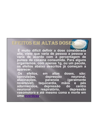 É muito difícil definir a dose considerada
alta, visto que varia de pessoa a pessoa e
varia de acordo com a percentagem de
pureza da cocaína consumida. Para alguns
organismos, com apenas 1g, ou um pacote,
os efeitos abaixo descritos já começam a
aparecer.
 Os efeitos, em altas doses, são:
convulsões,        depressão        neuronal,
alucinações,       paranoia      (geralmente
reversível), taquicardia, mãos e pés
adormecidos,      depressão     do     centro
neuronal        respiratório,      depressão
vasomotora e até mesmo coma e morte em
uma overdose.
 