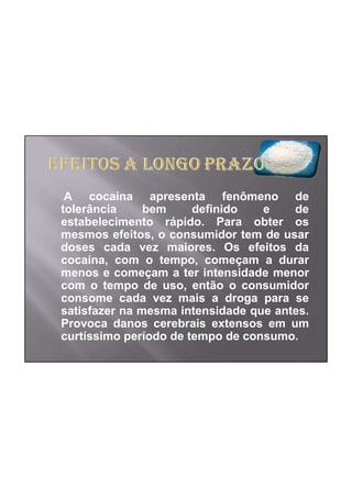 A cocaína apresenta fenômeno de
tolerância     bem     definido   e    de
estabelecimento rápido. Para obter os
mesmos efeitos, o consumidor tem de usar
doses cada vez maiores. Os efeitos da
cocaína, com o tempo, começam a durar
menos e começam a ter intensidade menor
com o tempo de uso, então o consumidor
consome cada vez mais a droga para se
satisfazer na mesma intensidade que antes.
Provoca danos cerebrais extensos em um
curtíssimo período de tempo de consumo.
 