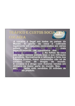 A cocaína é ilegal em todos os países do
Mundo. A planta da coca é cultivada
legalmente em volumes controlados em vários
países     da   América     do    Sul,     mais
especificamente na cordilheira dos Andes
(Bolívia, Colômbia e Peru). As folhas da coca
são legais nesses países, mas a sua refinação
é proibida. Normalmente a refinação é feita nos
Estados Unidos, maior consumidor não só de
cocaína, mas de drogas do mundo.
A cocaína é a droga com maiores vendas em
dinheiro na maior parte do mundo. Nos EUA
em 2003 terão sido vendidos 35 milhões de
dólares do produto.
 