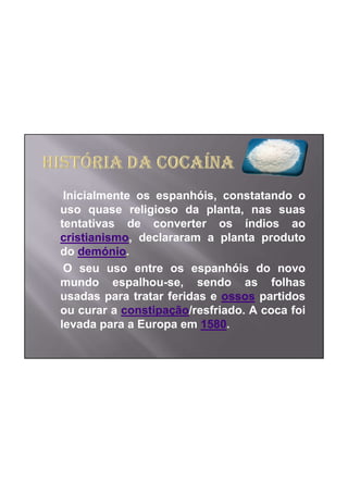Inicialmente os espanhóis, constatando o
uso quase religioso da planta, nas suas
tentativas de converter os índios ao
cristianismo, declararam a planta produto
do demónio.
 O seu uso entre os espanhóis do novo
mundo espalhou-se, sendo as folhas
usadas para tratar feridas e ossos partidos
ou curar a constipação/resfriado. A coca foi
levada para a Europa em 1580.
 