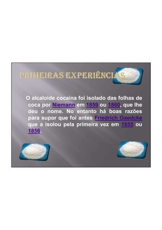 O alcaloide cocaína foi isolado das folhas de
 coca por Niemann em 1859 ou 1860, que lhe
 deu o nome. No entanto há boas razões
 para supor que foi antes Friedrich Gaedcke
 que a isolou pela primeira vez em 1855 ou
 1856.
 