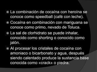  La combinación de cocaína con heroína se
  conoce como speedball (café con leche).
 Cocaína en combinación con mariguana se
  conoce como primo, nevado de Toluca.
 La sal de clorhidrato se puede inhalar,
  conocido como shorting o conocido como
  jalón.
 Al procesar los cristales de cocaína con
  amoniaco o bicarbonato y agua, después
  siendo calentado produce la sustancia base
  conocida como «crack» o piedra.
 
