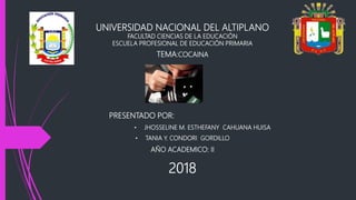 UNIVERSIDAD NACIONAL DEL ALTIPLANO
FACULTAD CIENCIAS DE LA EDUCACIÓN
ESCUELA PROFESIONAL DE EDUCACIÓN PRIMARIA
TEMA:COCAINA
PRESENTADO POR:
• JHOSSELINE M. ESTHEFANY CAHUANA HUISA
• TANIA Y. CONDORI GORDILLO
AÑO ACADEMICO: II
2018
 